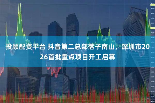投顾配资平台 抖音第二总部落子南山，深圳市2026首批重点项目开工启幕