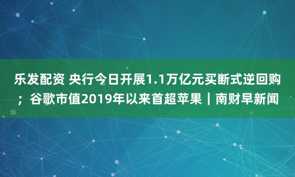 乐发配资 央行今日开展1.1万亿元买断式逆回购；谷歌市值2019年以来首超苹果｜南财早新闻