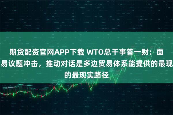 期货配资官网APP下载 WTO总干事答一财：面对非贸易议题冲击，推动对话是多边贸易体系能提供的最现实路径
