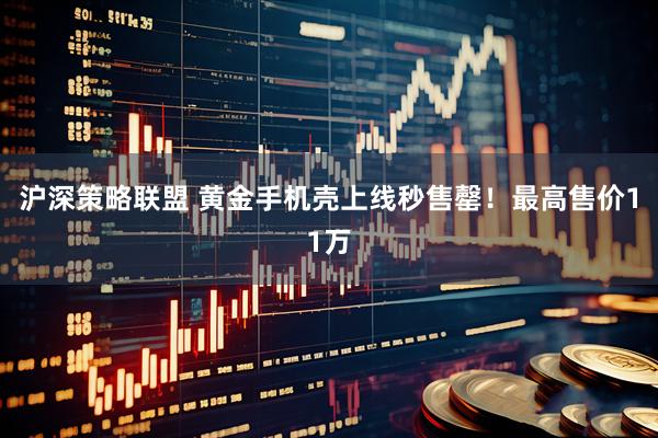 沪深策略联盟 黄金手机壳上线秒售罄！最高售价11万