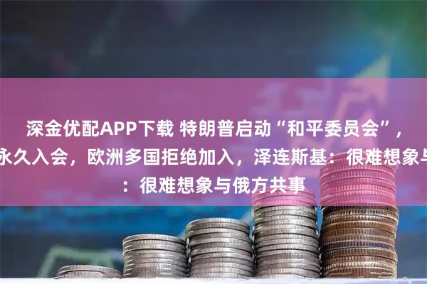 深金优配APP下载 特朗普启动“和平委员会”，10亿美元永久入会，欧洲多国拒绝加入，泽连斯基：很难想象与俄方共事