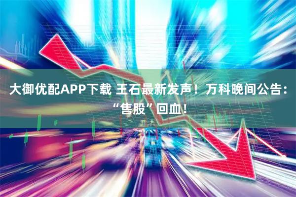 大御优配APP下载 王石最新发声！万科晚间公告：“售股”回血！