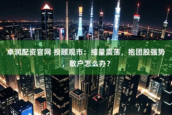 卓润配资官网 投顾观市：缩量震荡，抱团股强势，散户怎么办？