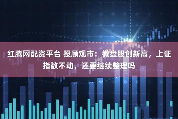 红腾网配资平台 投顾观市：微盘股创新高，上证指数不动，还要继续整理吗