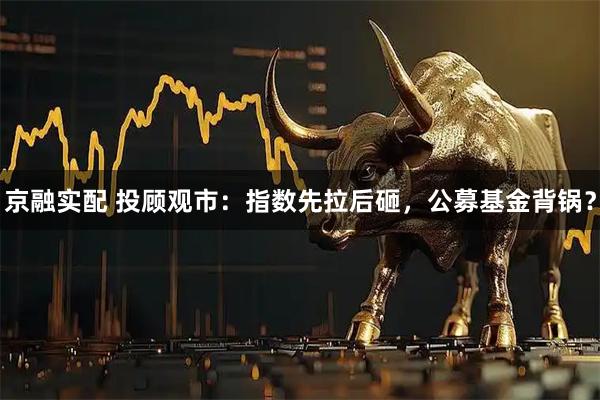 京融实配 投顾观市：指数先拉后砸，公募基金背锅？