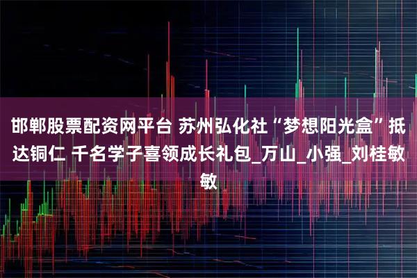 邯郸股票配资网平台 苏州弘化社“梦想阳光盒”抵达铜仁 千名学子喜领成长礼包_万山_小强_刘桂敏