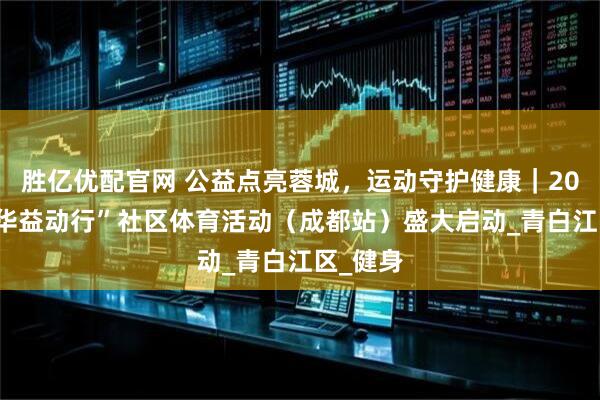 胜亿优配官网 公益点亮蓉城，运动守护健康｜2025“中华益动行”社区体育活动（成都站）盛大启动_青白江区_健身