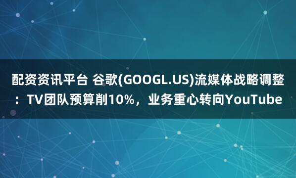 配资资讯平台 谷歌(GOOGL.US)流媒体战略调整：TV团队预算削10%，业务重心转向YouTube