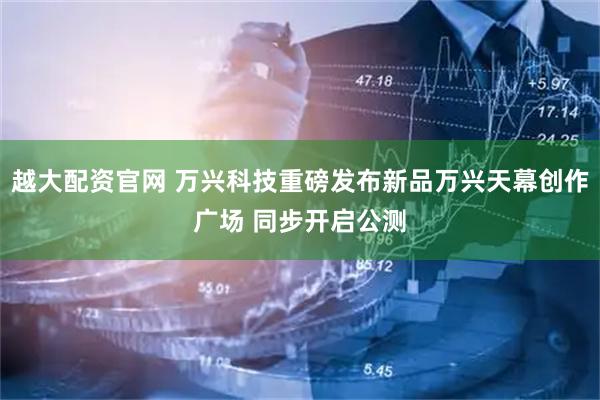 越大配资官网 万兴科技重磅发布新品万兴天幕创作广场 同步开启公测