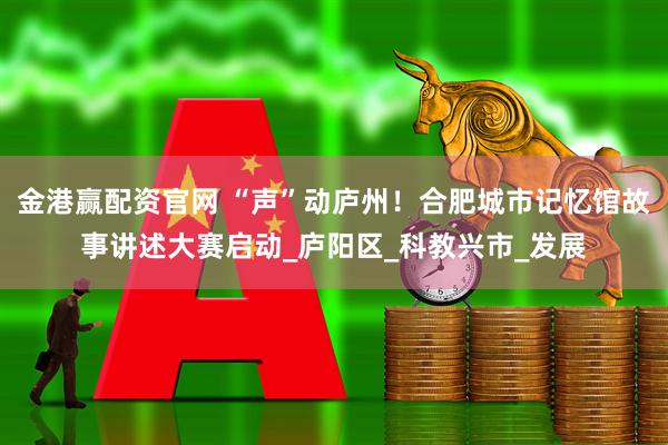 金港赢配资官网 “声”动庐州！合肥城市记忆馆故事讲述大赛启动_庐阳区_科教兴市_发展