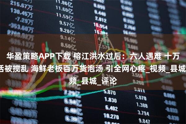 华盈策略APP下载 榕江洪水过后：六人遇难 十万人生活被搅乱 海鲜老板百万货泡汤 引全网心疼_视频_县城_评论