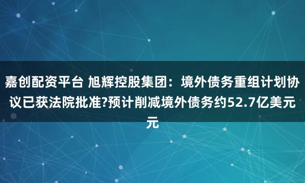 嘉创配资平台 旭辉控股集团：境外债务重组计划协议已获法院批准?预计削减境外债务约52.7亿美元