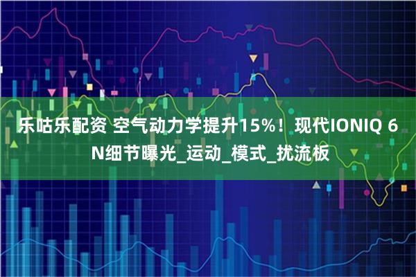 乐咕乐配资 空气动力学提升15%！现代IONIQ 6 N细节曝光_运动_模式_扰流板