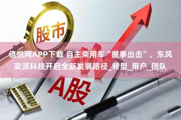 倍悦网APP下载 自主乘用车“握拳出击”，东风奕派科技开启全新发展路径_转型_用户_团队