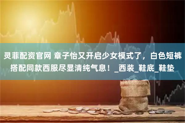 灵菲配资官网 章子怡又开启少女模式了，白色短裤搭配同款西服尽显清纯气息！_西装_鞋底_鞋垫