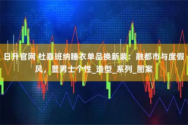 日升官网 杜嘉班纳睡衣单品换新装：融都市与度假风，显男士个性_造型_系列_图案