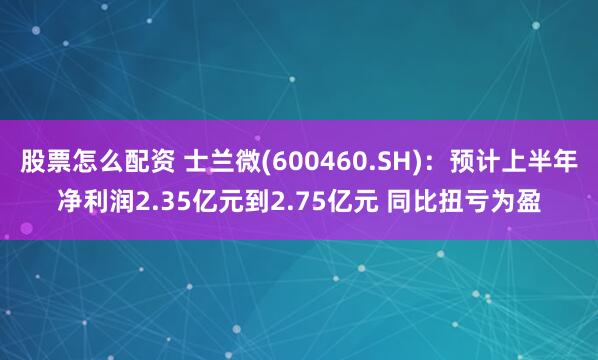 股票怎么配资 士兰微(600460.SH)：预计上半年净利润2.35亿元到2.75亿元 同比扭亏为盈