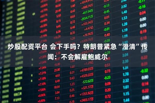 炒股配资平台 会下手吗?特朗普紧急“澄清”传闻:不会解雇鲍威尔