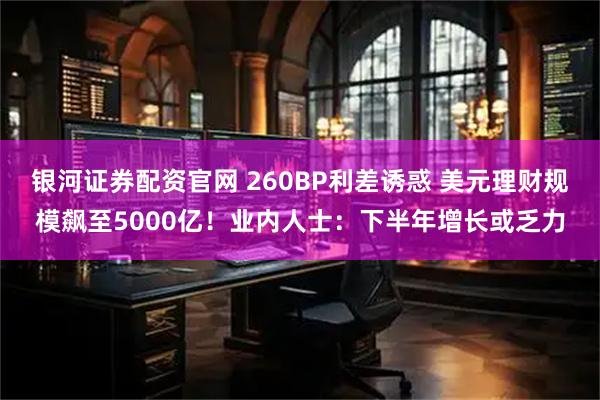 银河证券配资官网 260BP利差诱惑 美元理财规模飙至5000亿！业内人士：下半年增长或乏力
