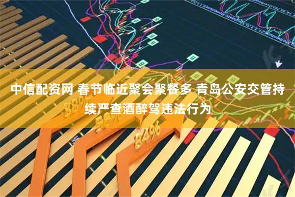 中信配资网 春节临近聚会聚餐多 青岛公安交管持续严查酒醉驾违法行为