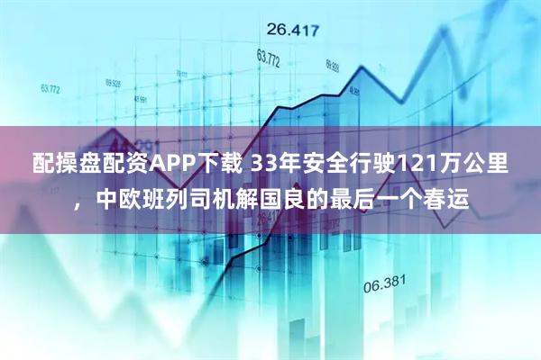 配操盘配资APP下载 33年安全行驶121万公里，中欧班列司机解国良的最后一个春运