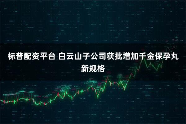 标普配资平台 白云山子公司获批增加千金保孕丸新规格