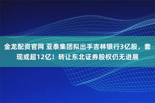 金龙配资官网 亚泰集团拟出手吉林银行3亿股,套现或超12亿!转让东北证券股权仍无进展