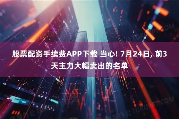 股票配资手续费APP下载 当心! 7月24日, 前3天主力大幅卖出的名单