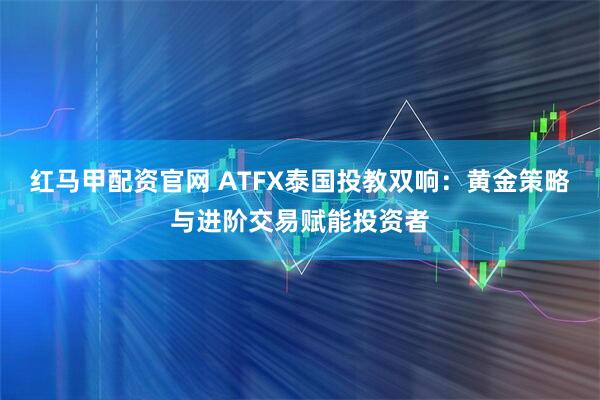 红马甲配资官网 ATFX泰国投教双响：黄金策略与进阶交易赋能投资者