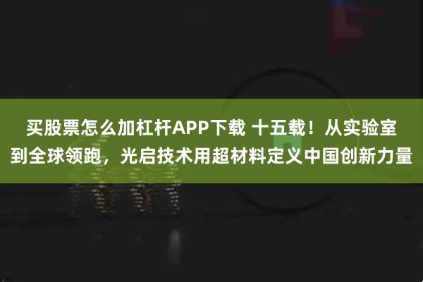 买股票怎么加杠杆APP下载 十五载！从实验室到全球领跑，光启技术用超材料定义中国创新力量