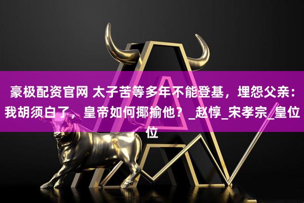 豪极配资官网 太子苦等多年不能登基，埋怨父亲：我胡须白了，皇帝如何揶揄他？_赵惇_宋孝宗_皇位