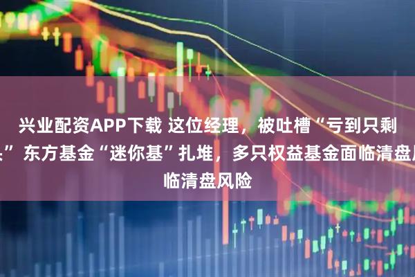 兴业配资APP下载 这位经理，被吐槽“亏到只剩零头” 东方基金“迷你基”扎堆，多只权益基金面临清盘风险