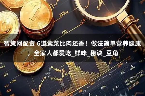 智策网配资 6道素菜比肉还香！做法简单营养健康，全家人都爱吃_鲜味_秘诀_豆角