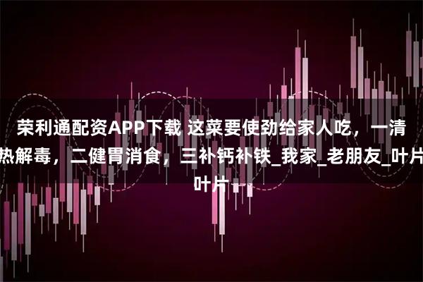 荣利通配资APP下载 这菜要使劲给家人吃，一清热解毒，二健胃消食，三补钙补铁_我家_老朋友_叶片