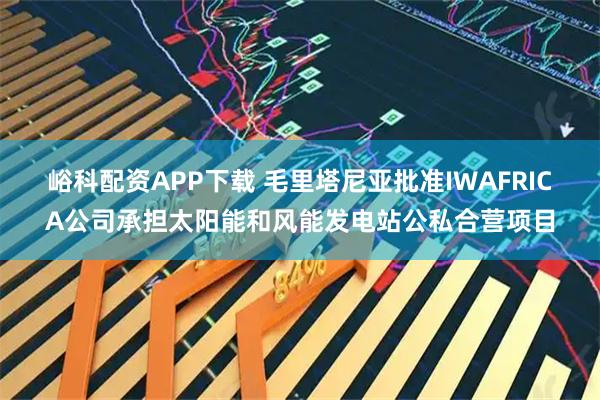 峪科配资APP下载 毛里塔尼亚批准IWAFRICA公司承担太阳能和风能发电站公私合营项目