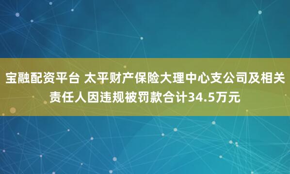 宝融配资平台 太平财产保险大理中心支公司及相关责任人因违规被罚款合计34.5万元
