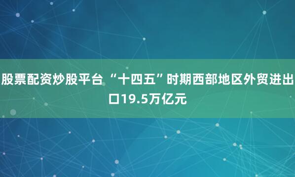 股票配资炒股平台 “十四五”时期西部地区外贸进出口19.5万亿元