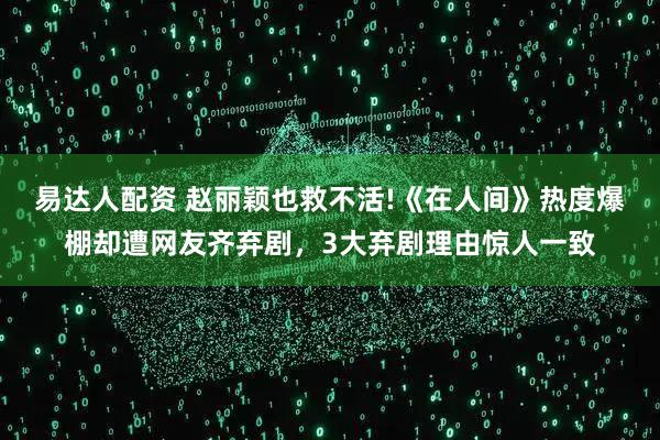 易达人配资 赵丽颖也救不活!《在人间》热度爆棚却遭网友齐弃剧，3大弃剧理由惊人一致