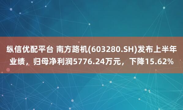 纵信优配平台 南方路机(603280.SH)发布上半年业绩，归母净利润5776.24万元，下降15.62%