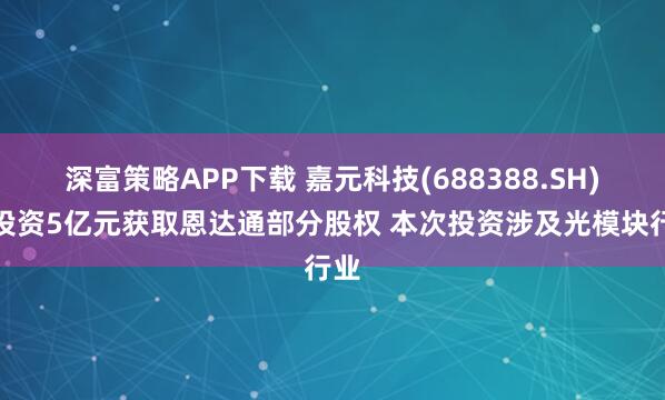 深富策略APP下载 嘉元科技(688388.SH)拟投资5亿元获取恩达通部分股权 本次投资涉及光模块行业
