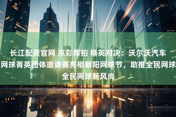 长江配资官网 京彩挥拍 精英对决：沃尔沃汽车杯中国网球菁英团体邀请赛亮相朝阳网球节，助推全民网球新风尚