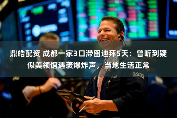 鼎皓配资 成都一家3口滞留迪拜5天：曾听到疑似美领馆遇袭爆炸声，当地生活正常