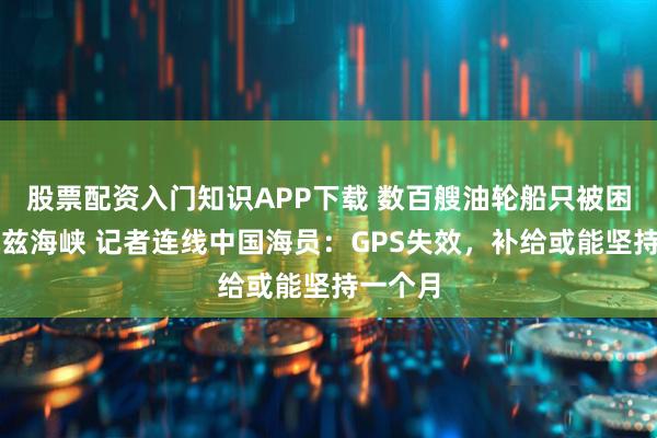 股票配资入门知识APP下载 数百艘油轮船只被困霍尔木兹海峡 记者连线中国海员：GPS失效，补给或能坚持一个月